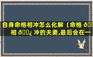 自身命格相冲怎么化解（命格 🐒 相 🌿 冲的夫妻,最后会在一起吗）